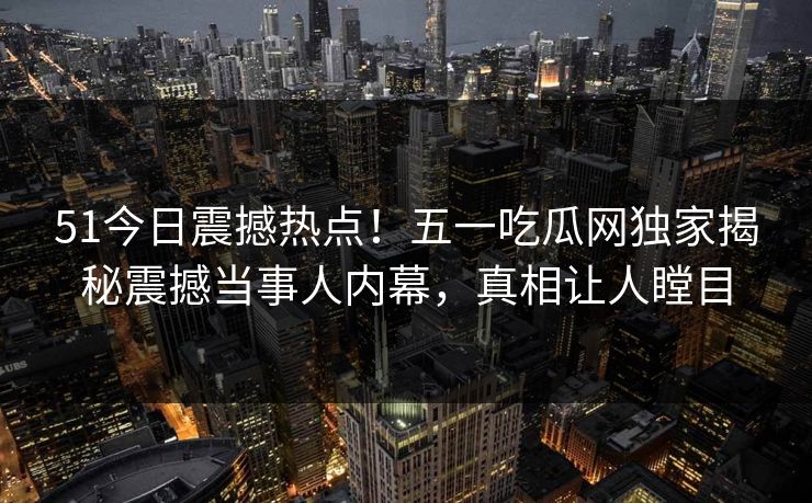 51今日震撼热点！五一吃瓜网独家揭秘震撼当事人内幕，真相让人瞠目