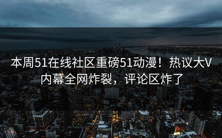 本周51在线社区重磅51动漫！热议大V内幕全网炸裂，评论区炸了