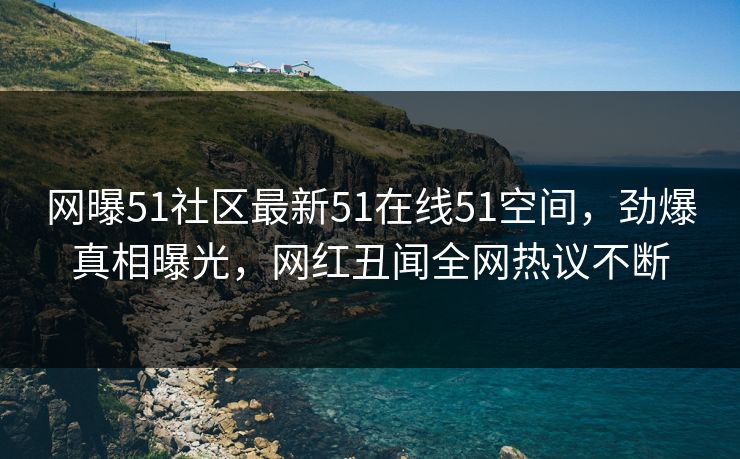 网曝51社区最新51在线51空间，劲爆真相曝光，网红丑闻全网热议不断