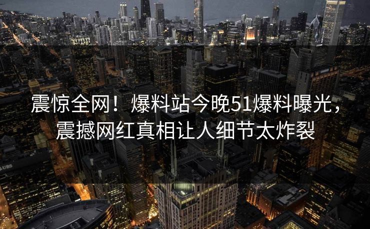震惊全网！爆料站今晚51爆料曝光，震撼网红真相让人细节太炸裂