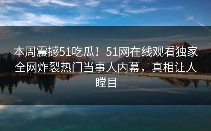 本周震撼51吃瓜！51网在线观看独家全网炸裂热门当事人内幕，真相让人瞠目