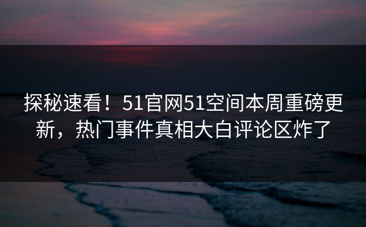 探秘速看！51官网51空间本周重磅更新，热门事件真相大白评论区炸了