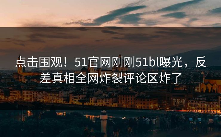 点击围观！51官网刚刚51bl曝光，反差真相全网炸裂评论区炸了