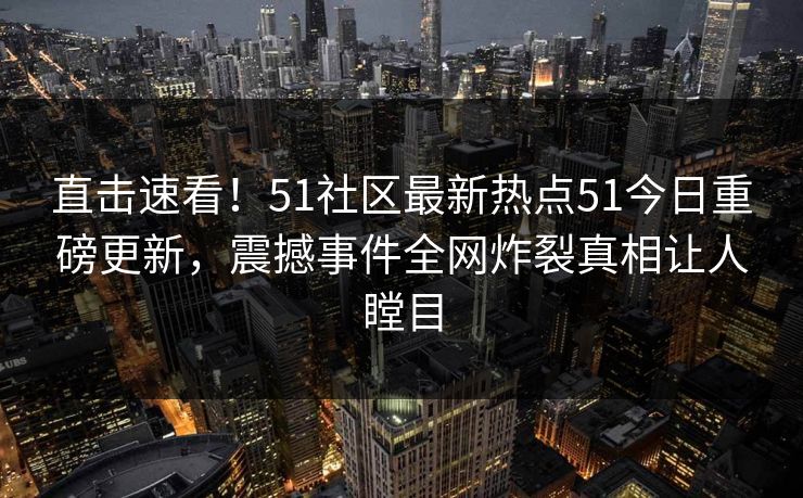 直击速看！51社区最新热点51今日重磅更新，震撼事件全网炸裂真相让人瞠目