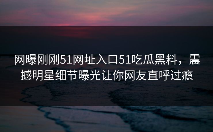 网曝刚刚51网址入口51吃瓜黑料，震撼明星细节曝光让你网友直呼过瘾