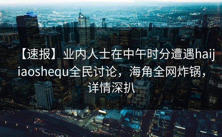 【速报】业内人士在中午时分遭遇haijiaoshequ全民讨论，海角全网炸锅，详情深扒
