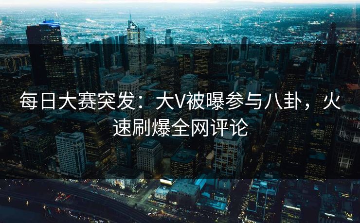 每日大赛突发：大V被曝参与八卦，火速刷爆全网评论