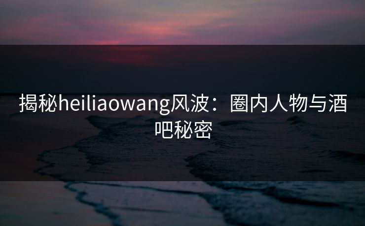 揭秘heiliaowang风波:圈内人物与酒吧秘密 揭秘heiliaowang风波:圈内人物与酒吧秘密