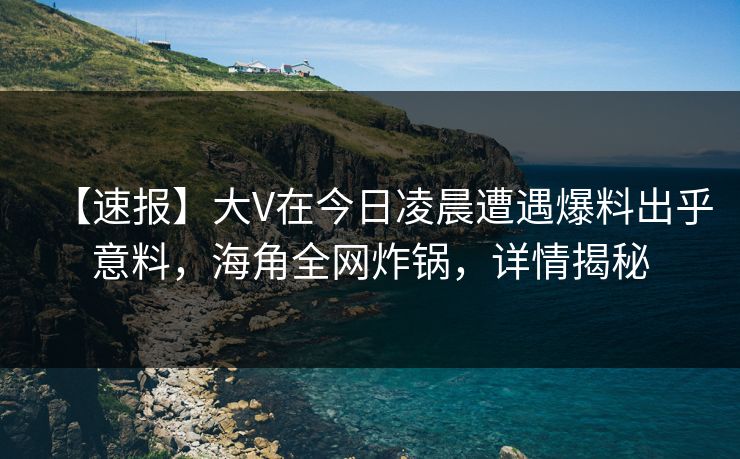 【速报】大V在今日凌晨遭遇爆料出乎意料,海角全网炸锅,详情揭秘 【速报】大V在今日凌晨遭遇爆料出乎意料,海角全网炸锅,详情揭秘