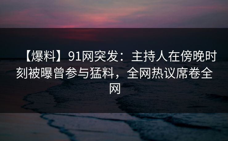 【爆料】91网突发：主持人在傍晚时刻被曝曾参与猛料，全网热议席卷全网