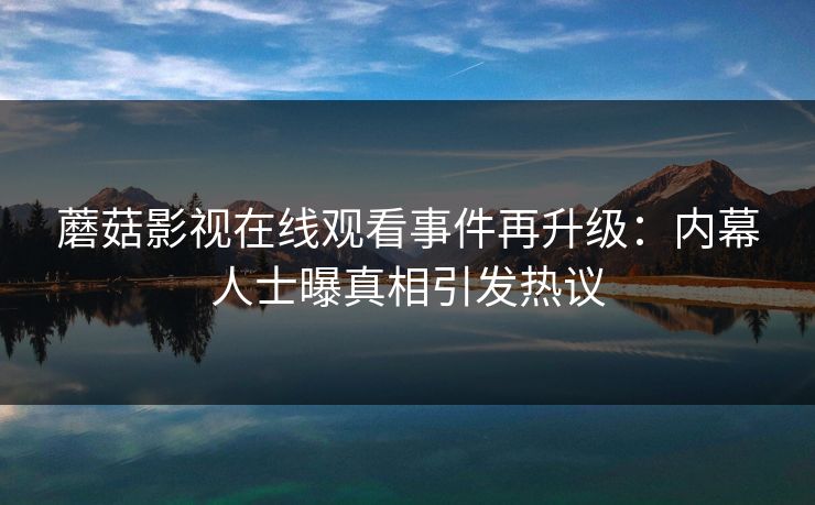 蘑菇影视在线观看事件再升级：内幕人士曝真相引发热议