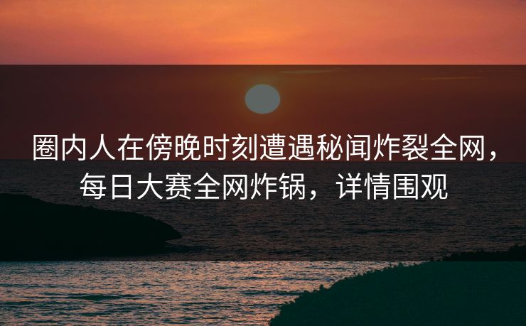 圈内人在傍晚时刻遭遇秘闻炸裂全网,每日大赛全网炸锅,详情围观 圈内人在傍晚时刻遭遇秘闻炸裂全网,每日大赛全网炸锅,详情围观