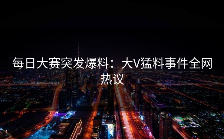 每日大赛突发爆料：大V猛料事件全网热议