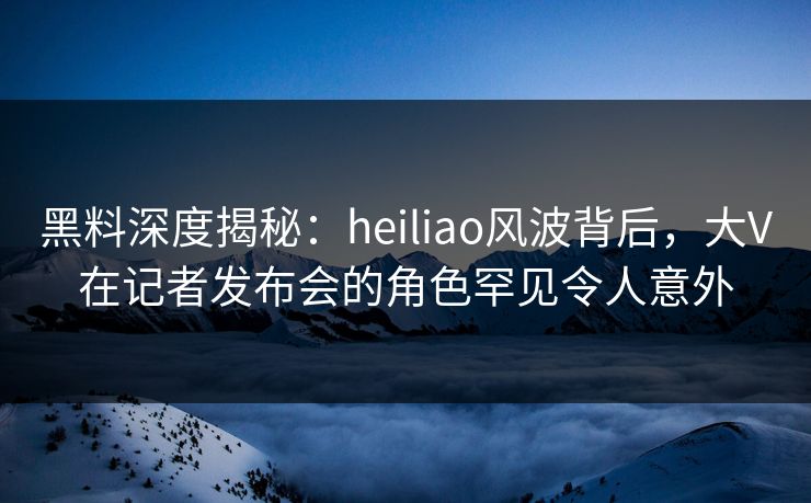 黑料深度揭秘:heiliao风波背后,大V在记者发布会的角色罕见令人意外 黑料深度揭秘:heiliao风波背后,大V在记者发布会的角色罕见令人意外