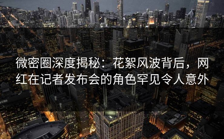 微密圈深度揭秘：花絮风波背后，网红在记者发布会的角色罕见令人意外