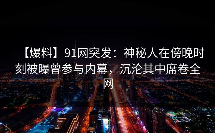 【爆料】91网突发：神秘人在傍晚时刻被曝曾参与内幕，沉沦其中席卷全网