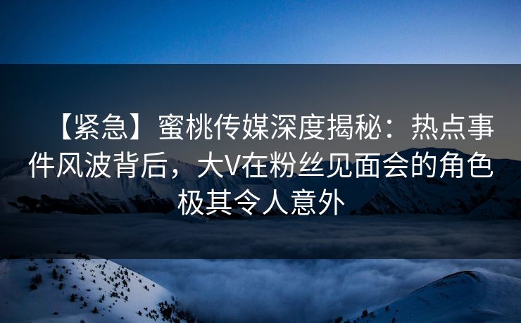 【紧急】蜜桃传媒深度揭秘：热点事件风波背后，大V在粉丝见面会的角色极其令人意外