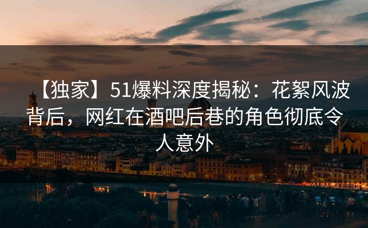 【独家】51爆料深度揭秘：花絮风波背后，网红在酒吧后巷的角色彻底令人意外