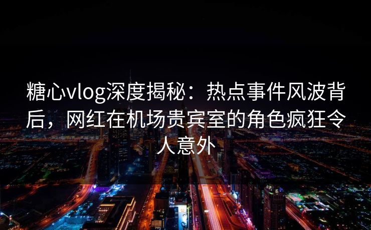 糖心vlog深度揭秘：热点事件风波背后，网红在机场贵宾室的角色疯狂令人意外