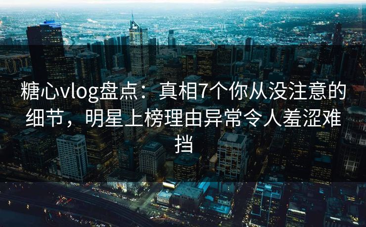 糖心vlog盘点：真相7个你从没注意的细节，明星上榜理由异常令人羞涩难挡
