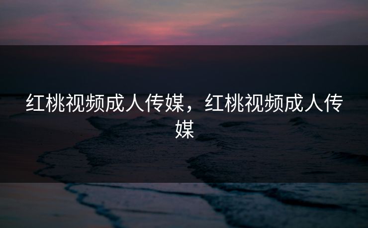 红桃视频成人传媒，红桃视频成人传媒