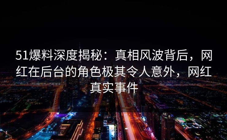 51爆料深度揭秘:真相风波背后,网红在后台的角色极其令人意外,网红真实事件 51爆料深度揭秘:真相风波背后,网红在后台的角色极其令人意外,网红真实事件