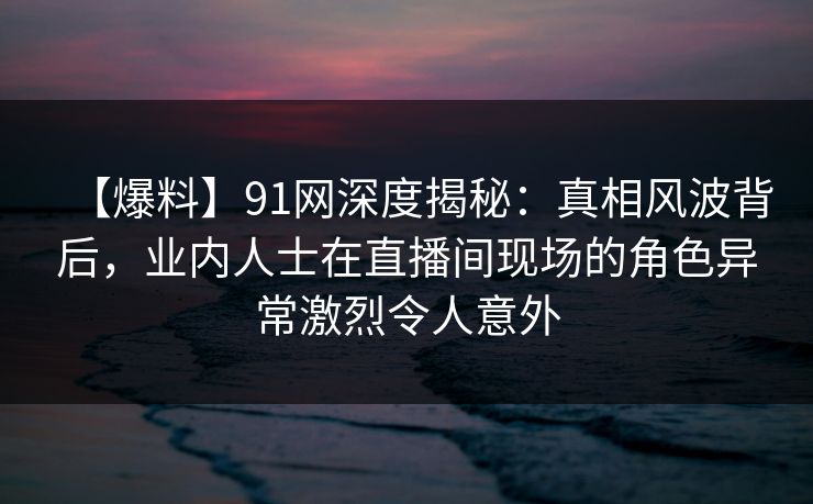 【爆料】91网深度揭秘：真相风波背后，业内人士在直播间现场的角色异常激烈令人意外