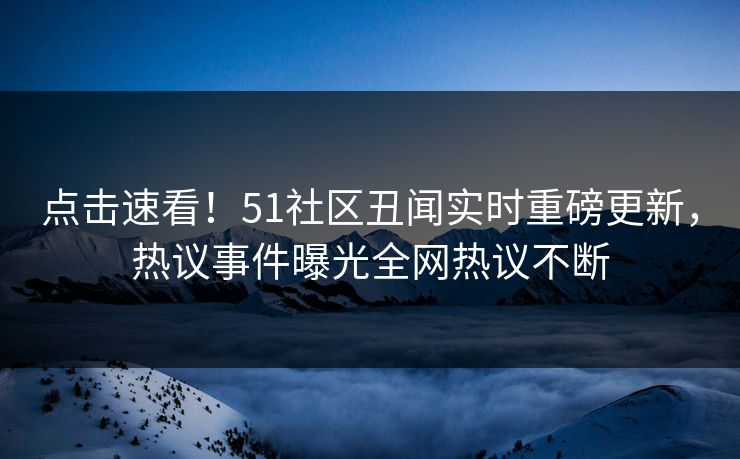 点击速看！51社区丑闻实时重磅更新，热议事件曝光全网热议不断