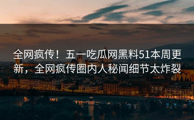 全网疯传！五一吃瓜网黑料51本周更新，全网疯传圈内人秘闻细节太炸裂
