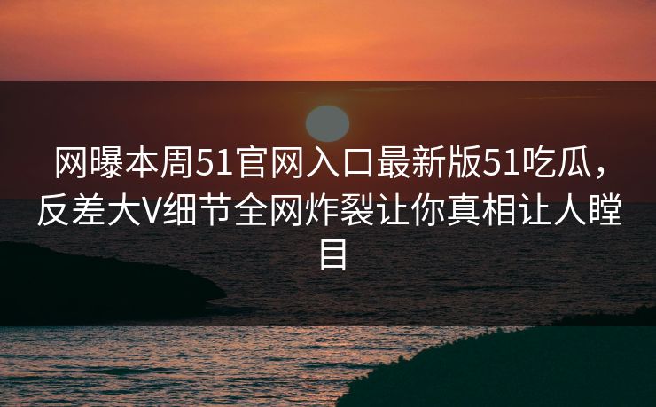 网曝本周51官网入口最新版51吃瓜，反差大V细节全网炸裂让你真相让人瞠目
