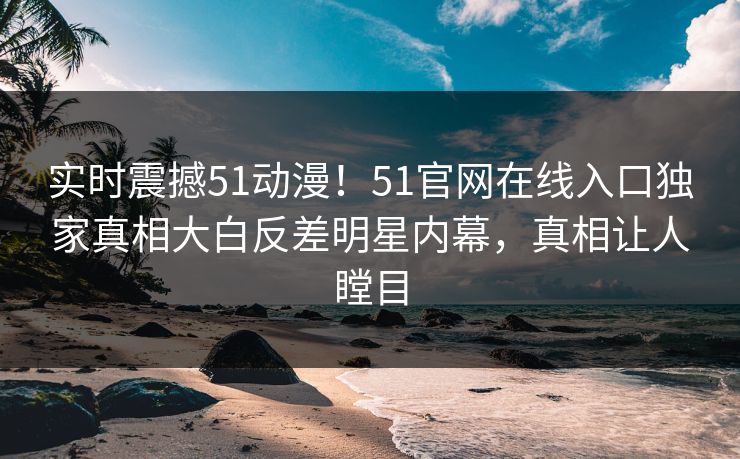 实时震撼51动漫！51官网在线入口独家真相大白反差明星内幕，真相让人瞠目