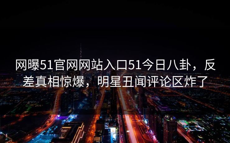 网曝51官网网站入口51今日八卦，反差真相惊爆，明星丑闻评论区炸了