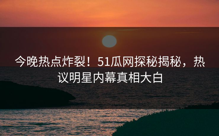 今晚热点炸裂！51瓜网探秘揭秘，热议明星内幕真相大白