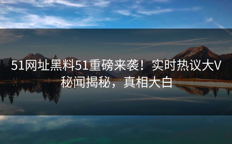 51网址黑料51重磅来袭！实时热议大V秘闻揭秘，真相大白