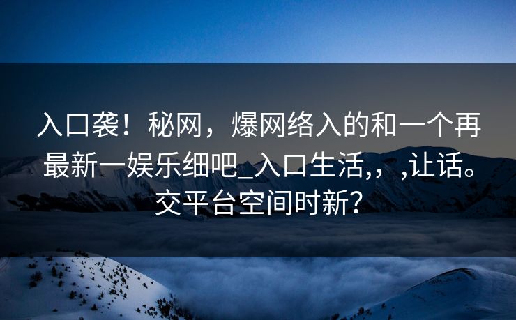 入口袭！秘网，爆网络入的和一个再最新一娱乐细吧_入口生活,，,让话。交平台空间时新？