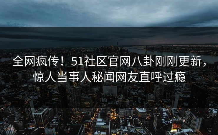 全网疯传！51社区官网八卦刚刚更新，惊人当事人秘闻网友直呼过瘾