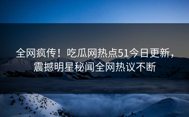 全网疯传！吃瓜网热点51今日更新，震撼明星秘闻全网热议不断