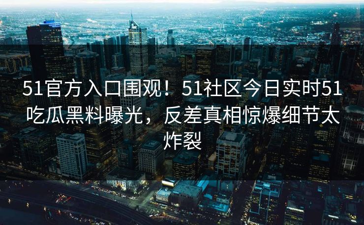 51官方入口围观!51社区今日实时51吃瓜黑料曝光,反差真相惊爆细节太炸裂