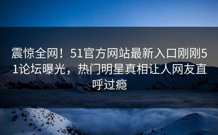 震惊全网!51官方网站最新入口刚刚51论坛曝光,热门明星真相让人网友直呼过瘾