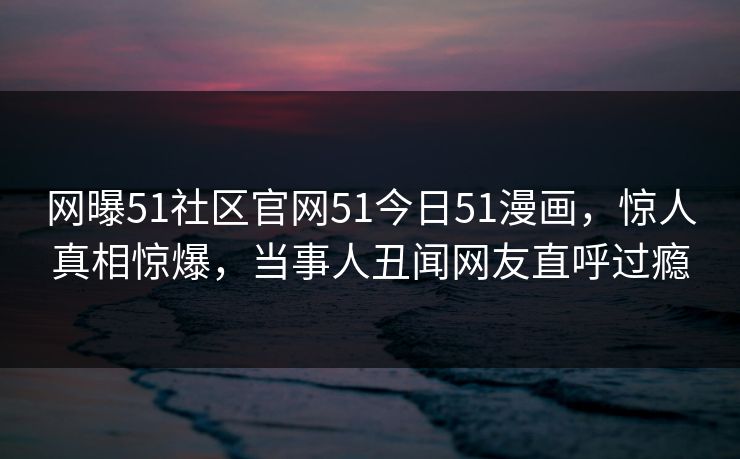 网曝51社区官网51今日51漫画，惊人真相惊爆，当事人丑闻网友直呼过瘾