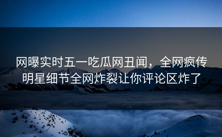 网曝实时五一吃瓜网丑闻，全网疯传明星细节全网炸裂让你评论区炸了