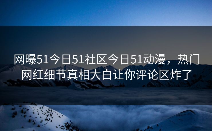 网曝51今日51社区今日51动漫，热门网红细节真相大白让你评论区炸了
