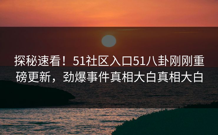 探秘速看！51社区入口51八卦刚刚重磅更新，劲爆事件真相大白真相大白