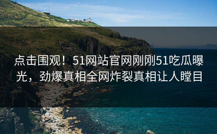 点击围观！51网站官网刚刚51吃瓜曝光，劲爆真相全网炸裂真相让人瞠目