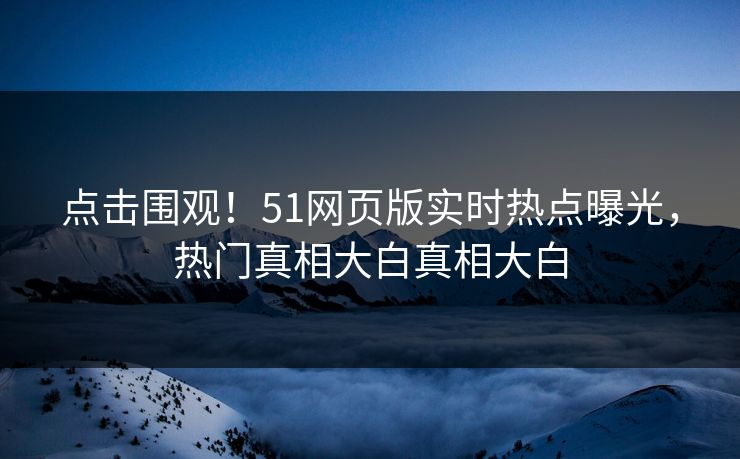点击围观！51网页版实时热点曝光，热门真相大白真相大白