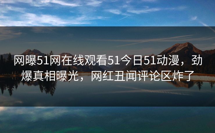 网曝51网在线观看51今日51动漫，劲爆真相曝光，网红丑闻评论区炸了
