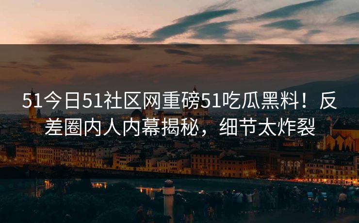 51今日51社区网重磅51吃瓜黑料！反差圈内人内幕揭秘，细节太炸裂