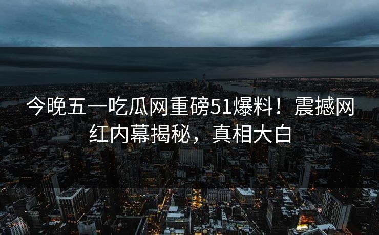 今晚五一吃瓜网重磅51爆料！震撼网红内幕揭秘，真相大白