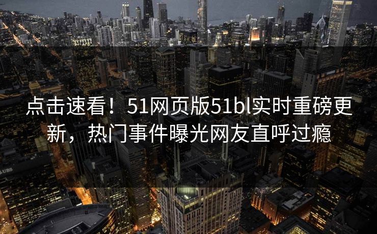 点击速看！51网页版51bl实时重磅更新，热门事件曝光网友直呼过瘾