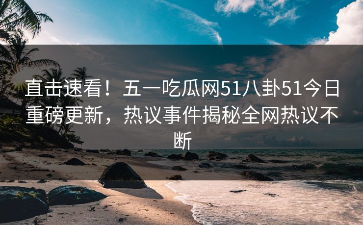 直击速看!五一吃瓜网51八卦51今日重磅更新,热议事件揭秘全网热议不断